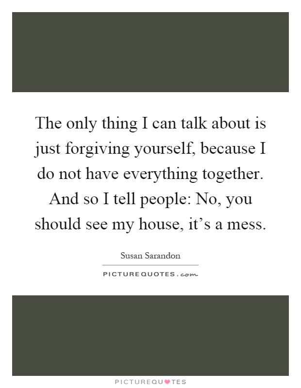 The only thing I can talk about is just forgiving yourself, because I do not have everything together. And so I tell people: No, you should see my house, it's a mess Picture Quote #1
