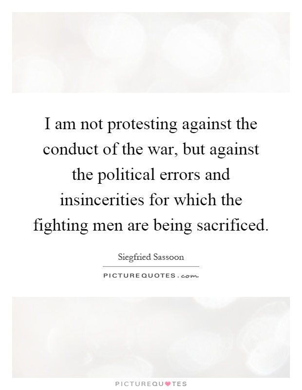 I am not protesting against the conduct of the war, but against the political errors and insincerities for which the fighting men are being sacrificed Picture Quote #1