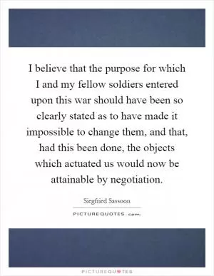 I believe that the purpose for which I and my fellow soldiers entered upon this war should have been so clearly stated as to have made it impossible to change them, and that, had this been done, the objects which actuated us would now be attainable by negotiation Picture Quote #1