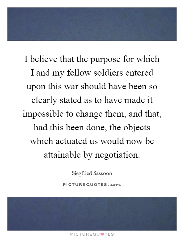 I believe that the purpose for which I and my fellow soldiers entered upon this war should have been so clearly stated as to have made it impossible to change them, and that, had this been done, the objects which actuated us would now be attainable by negotiation Picture Quote #1