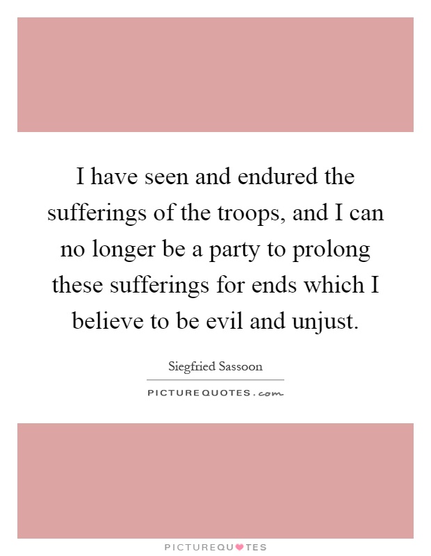 I have seen and endured the sufferings of the troops, and I can no longer be a party to prolong these sufferings for ends which I believe to be evil and unjust Picture Quote #1