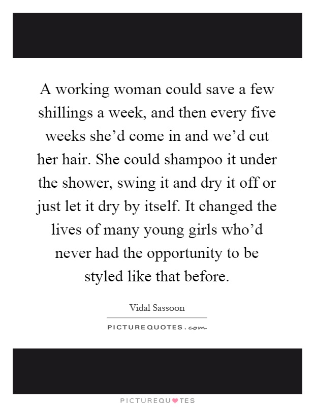 A working woman could save a few shillings a week, and then every five weeks she'd come in and we'd cut her hair. She could shampoo it under the shower, swing it and dry it off or just let it dry by itself. It changed the lives of many young girls who'd never had the opportunity to be styled like that before Picture Quote #1