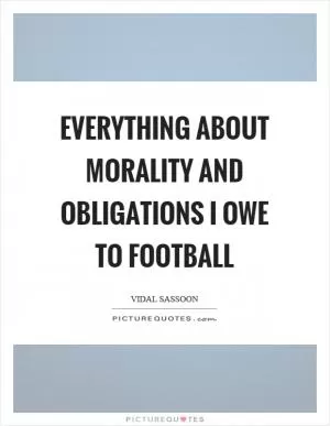 Everything about morality and obligations I owe to football Picture Quote #1