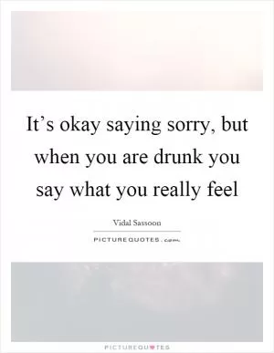 It’s okay saying sorry, but when you are drunk you say what you really feel Picture Quote #1