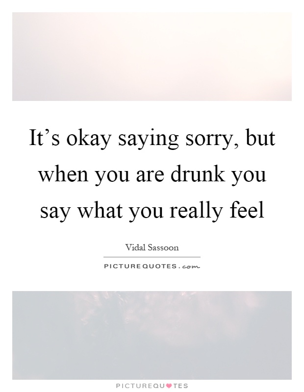 It's okay saying sorry, but when you are drunk you say what you really feel Picture Quote #1