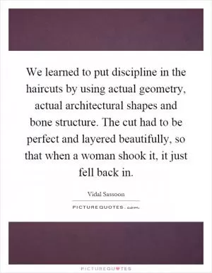 We learned to put discipline in the haircuts by using actual geometry, actual architectural shapes and bone structure. The cut had to be perfect and layered beautifully, so that when a woman shook it, it just fell back in Picture Quote #1