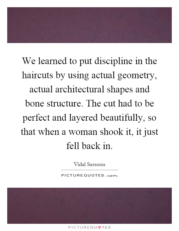 We learned to put discipline in the haircuts by using actual geometry, actual architectural shapes and bone structure. The cut had to be perfect and layered beautifully, so that when a woman shook it, it just fell back in Picture Quote #1