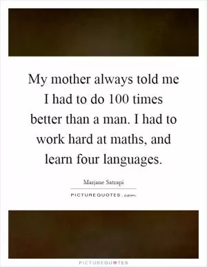 My mother always told me I had to do 100 times better than a man. I had to work hard at maths, and learn four languages Picture Quote #1