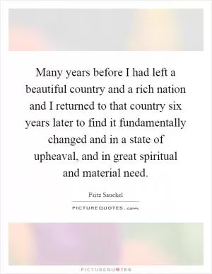 Many years before I had left a beautiful country and a rich nation and I returned to that country six years later to find it fundamentally changed and in a state of upheaval, and in great spiritual and material need Picture Quote #1