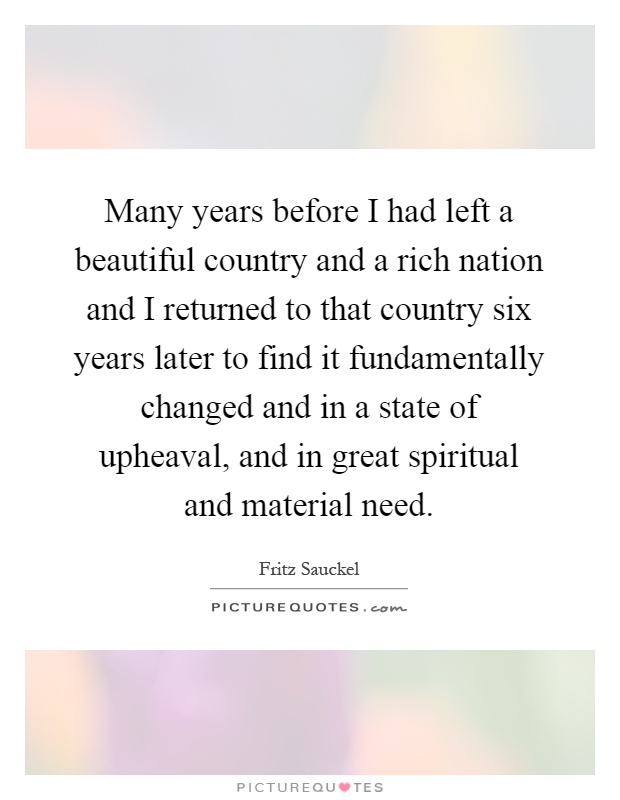 Many years before I had left a beautiful country and a rich nation and I returned to that country six years later to find it fundamentally changed and in a state of upheaval, and in great spiritual and material need Picture Quote #1