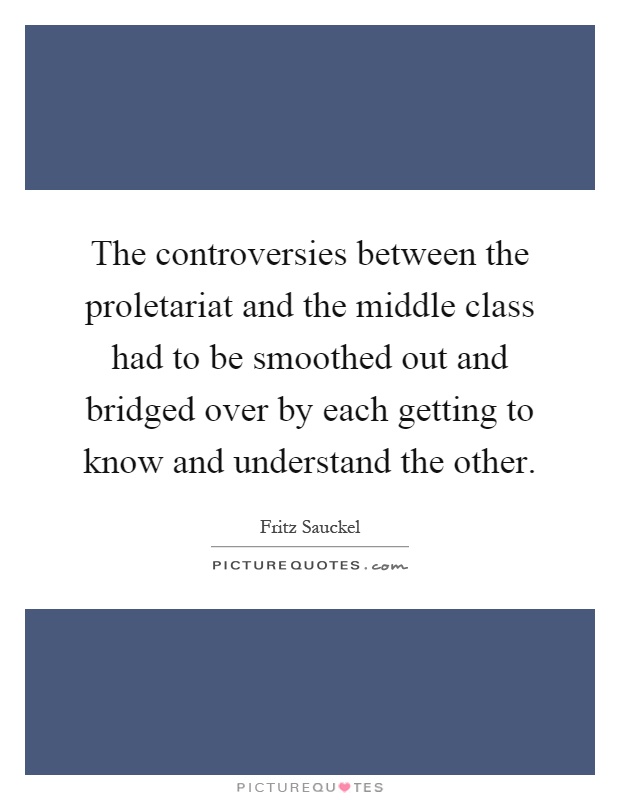 The controversies between the proletariat and the middle class had to be smoothed out and bridged over by each getting to know and understand the other Picture Quote #1