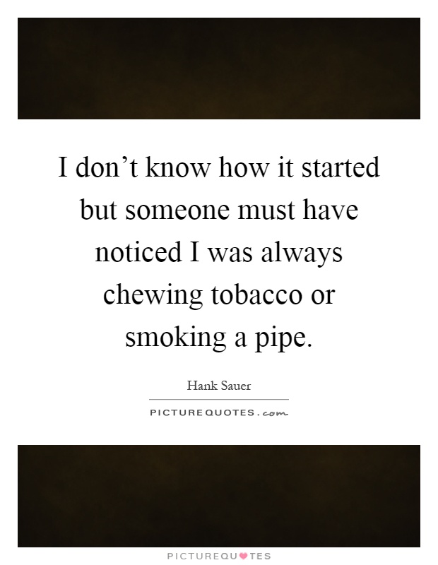 I don't know how it started but someone must have noticed I was always chewing tobacco or smoking a pipe Picture Quote #1