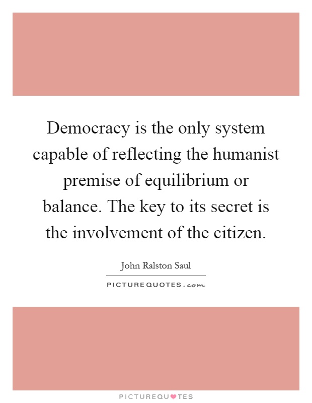 Democracy is the only system capable of reflecting the humanist premise of equilibrium or balance. The key to its secret is the involvement of the citizen Picture Quote #1