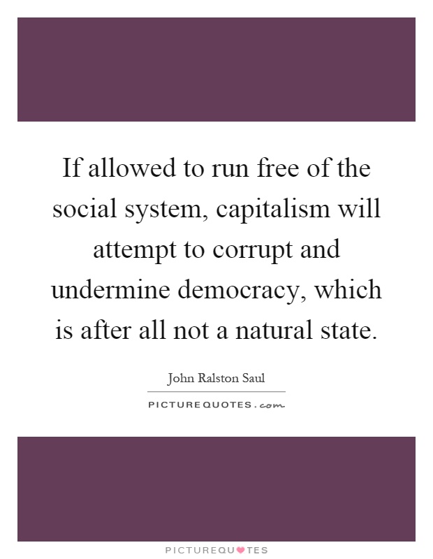 If allowed to run free of the social system, capitalism will attempt to corrupt and undermine democracy, which is after all not a natural state Picture Quote #1
