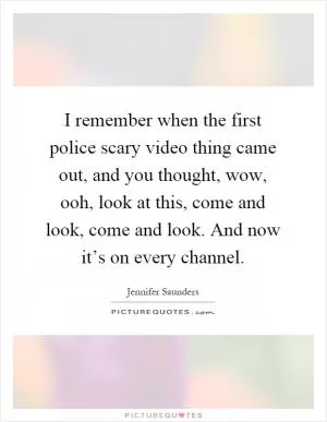 I remember when the first police scary video thing came out, and you thought, wow, ooh, look at this, come and look, come and look. And now it’s on every channel Picture Quote #1