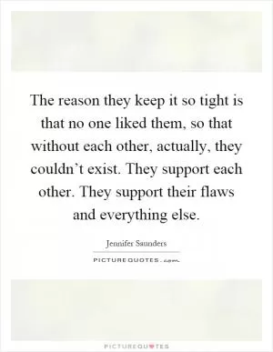 The reason they keep it so tight is that no one liked them, so that without each other, actually, they couldn’t exist. They support each other. They support their flaws and everything else Picture Quote #1