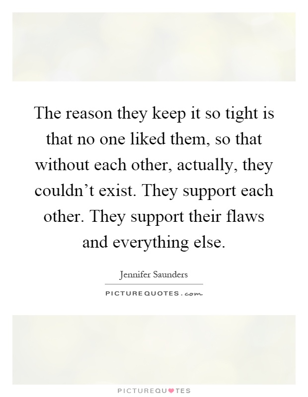 The reason they keep it so tight is that no one liked them, so that without each other, actually, they couldn't exist. They support each other. They support their flaws and everything else Picture Quote #1