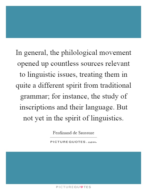 In general, the philological movement opened up countless sources relevant to linguistic issues, treating them in quite a different spirit from traditional grammar; for instance, the study of inscriptions and their language. But not yet in the spirit of linguistics Picture Quote #1