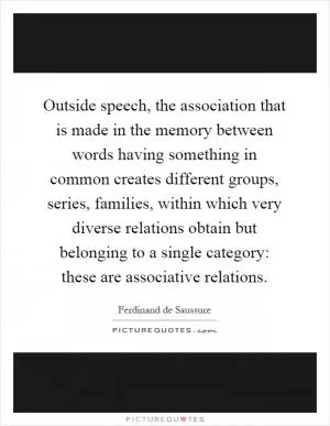 Outside speech, the association that is made in the memory between words having something in common creates different groups, series, families, within which very diverse relations obtain but belonging to a single category: these are associative relations Picture Quote #1