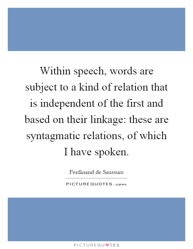 Within speech, words are subject to a kind of relation that is independent of the first and based on their linkage: these are syntagmatic relations, of which I have spoken Picture Quote #1