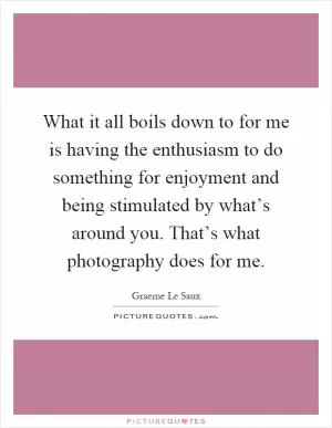 What it all boils down to for me is having the enthusiasm to do something for enjoyment and being stimulated by what’s around you. That’s what photography does for me Picture Quote #1