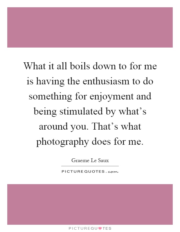 What it all boils down to for me is having the enthusiasm to do something for enjoyment and being stimulated by what's around you. That's what photography does for me Picture Quote #1