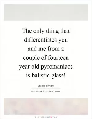 The only thing that differentiates you and me from a couple of fourteen year old pyromaniacs is balistic glass! Picture Quote #1