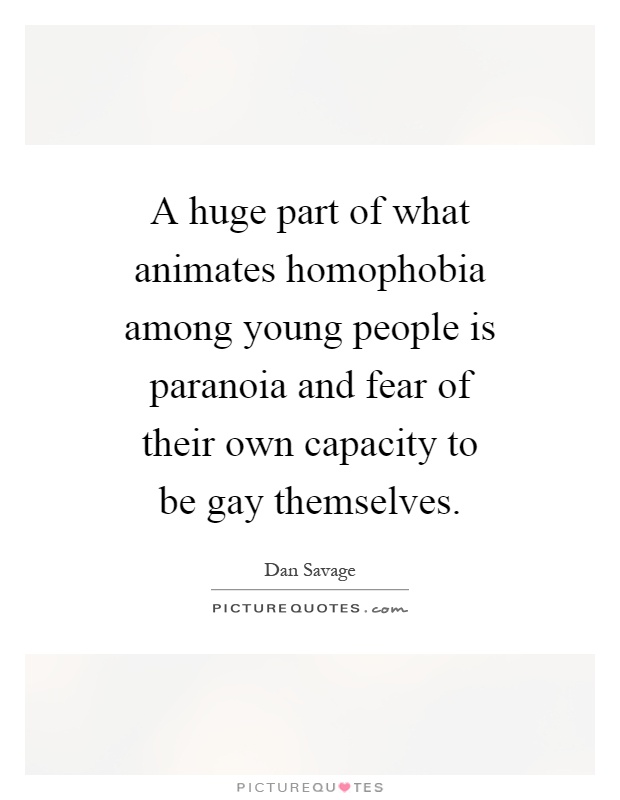 A huge part of what animates homophobia among young people is paranoia and fear of their own capacity to be gay themselves Picture Quote #1