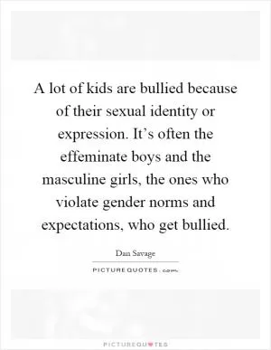 A lot of kids are bullied because of their sexual identity or expression. It’s often the effeminate boys and the masculine girls, the ones who violate gender norms and expectations, who get bullied Picture Quote #1
