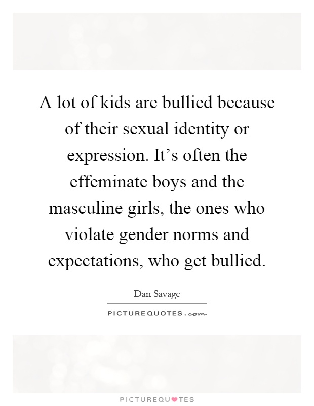 A lot of kids are bullied because of their sexual identity or expression. It's often the effeminate boys and the masculine girls, the ones who violate gender norms and expectations, who get bullied Picture Quote #1
