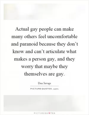 Actual gay people can make many others feel uncomfortable and paranoid because they don’t know and can’t articulate what makes a person gay, and they worry that maybe they themselves are gay Picture Quote #1
