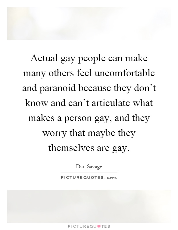 Actual gay people can make many others feel uncomfortable and paranoid because they don't know and can't articulate what makes a person gay, and they worry that maybe they themselves are gay Picture Quote #1