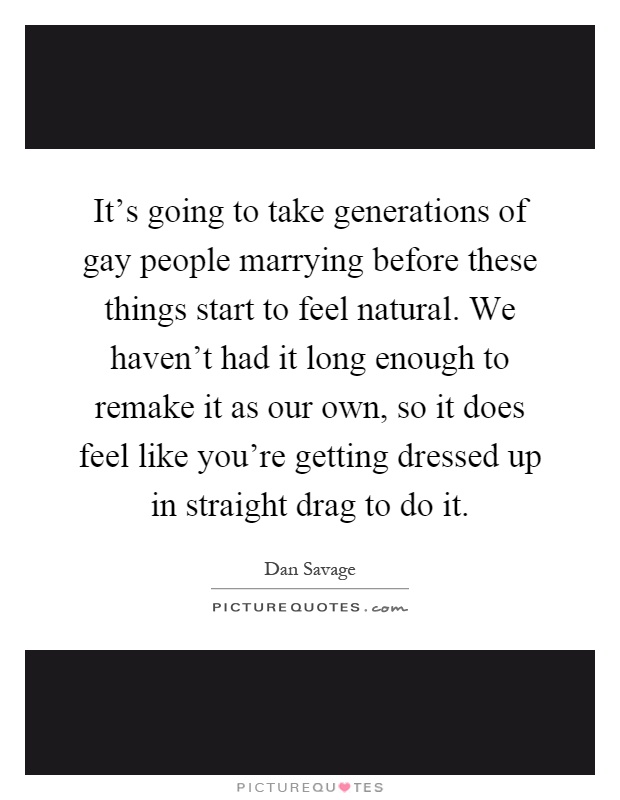 It's going to take generations of gay people marrying before these things start to feel natural. We haven't had it long enough to remake it as our own, so it does feel like you're getting dressed up in straight drag to do it Picture Quote #1