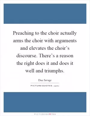 Preaching to the choir actually arms the choir with arguments and elevates the choir’s discourse. There’s a reason the right does it and does it well and triumphs Picture Quote #1