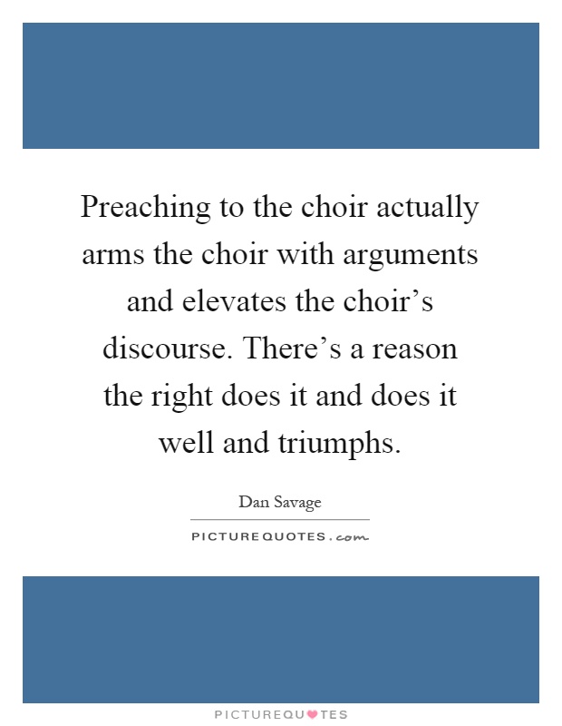 Preaching to the choir actually arms the choir with arguments and elevates the choir's discourse. There's a reason the right does it and does it well and triumphs Picture Quote #1
