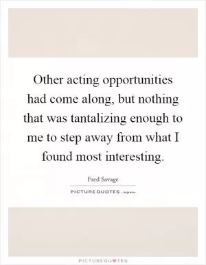 Other acting opportunities had come along, but nothing that was tantalizing enough to me to step away from what I found most interesting Picture Quote #1