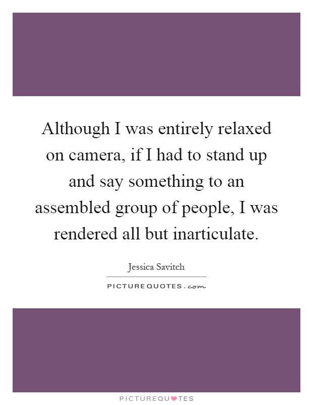 Although I was entirely relaxed on camera, if I had to stand up and say something to an assembled group of people, I was rendered all but inarticulate Picture Quote #1
