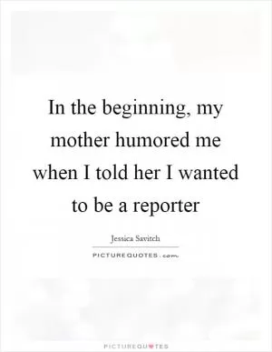 In the beginning, my mother humored me when I told her I wanted to be a reporter Picture Quote #1
