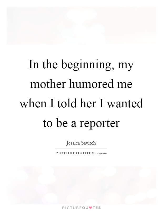 In the beginning, my mother humored me when I told her I wanted to be a reporter Picture Quote #1