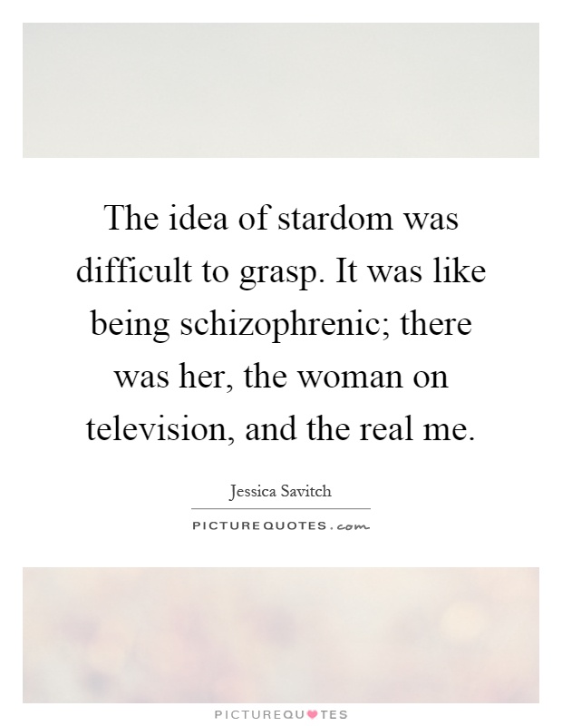 The idea of stardom was difficult to grasp. It was like being schizophrenic; there was her, the woman on television, and the real me Picture Quote #1