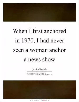 When I first anchored in 1970, I had never seen a woman anchor a news show Picture Quote #1