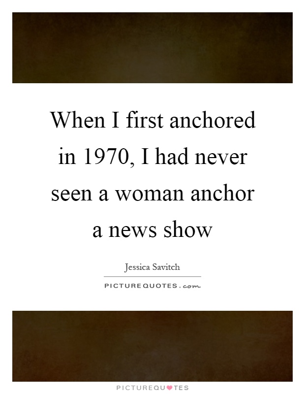 When I first anchored in 1970, I had never seen a woman anchor a news show Picture Quote #1