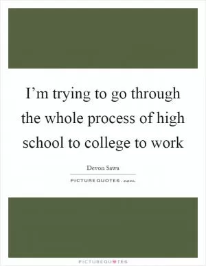 I’m trying to go through the whole process of high school to college to work Picture Quote #1