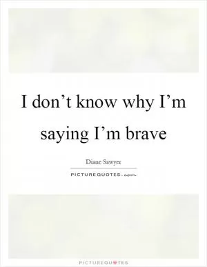 I don’t know why I’m saying I’m brave Picture Quote #1