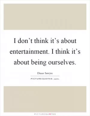 I don’t think it’s about entertainment. I think it’s about being ourselves Picture Quote #1