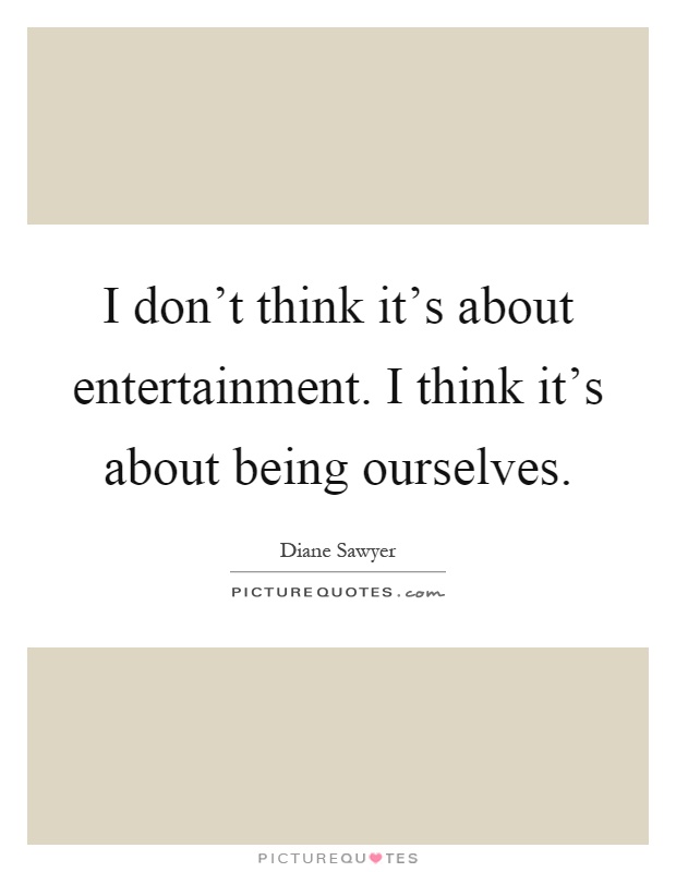 I don't think it's about entertainment. I think it's about being ourselves Picture Quote #1