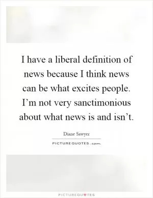 I have a liberal definition of news because I think news can be what excites people. I’m not very sanctimonious about what news is and isn’t Picture Quote #1