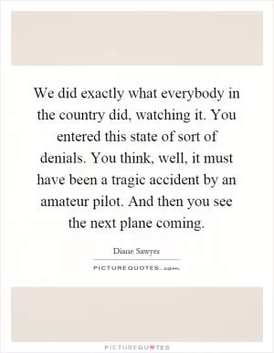 We did exactly what everybody in the country did, watching it. You entered this state of sort of denials. You think, well, it must have been a tragic accident by an amateur pilot. And then you see the next plane coming Picture Quote #1