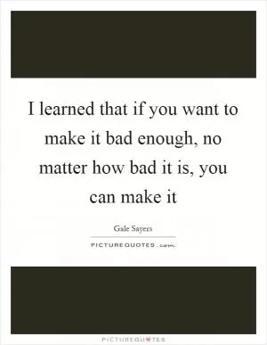 I learned that if you want to make it bad enough, no matter how bad it is, you can make it Picture Quote #1