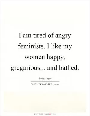I am tired of angry feminists. I like my women happy, gregarious... and bathed Picture Quote #1